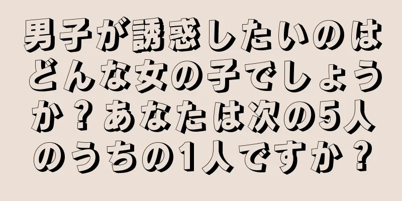 男子が誘惑したいのはどんな女の子でしょうか？あなたは次の5人のうちの1人ですか？