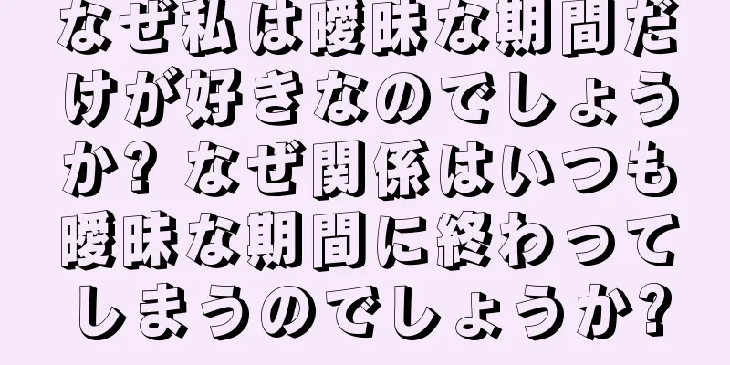 なぜ私は曖昧な期間だけが好きなのでしょうか? なぜ関係はいつも曖昧な期間に終わってしまうのでしょうか?
