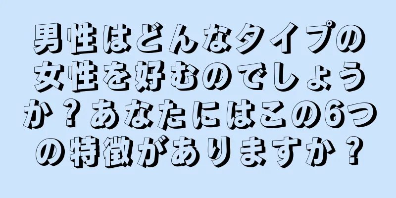 男性はどんなタイプの女性を好むのでしょうか？あなたにはこの6つの特徴がありますか？