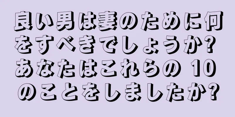 良い男は妻のために何をすべきでしょうか? あなたはこれらの 10 のことをしましたか?