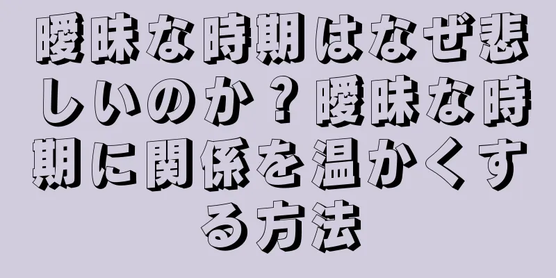 曖昧な時期はなぜ悲しいのか？曖昧な時期に関係を温かくする方法