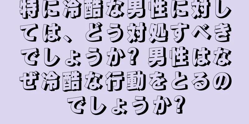 特に冷酷な男性に対しては、どう対処すべきでしょうか? 男性はなぜ冷酷な行動をとるのでしょうか?