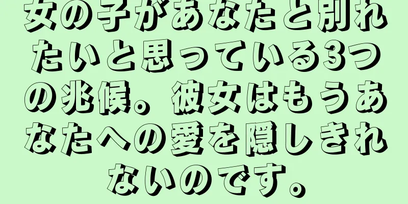 女の子があなたと別れたいと思っている3つの兆候。彼女はもうあなたへの愛を隠しきれないのです。