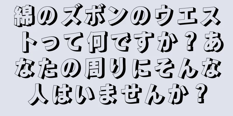 綿のズボンのウエストって何ですか？あなたの周りにそんな人はいませんか？