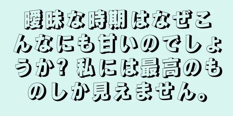曖昧な時期はなぜこんなにも甘いのでしょうか? 私には最高のものしか見えません。