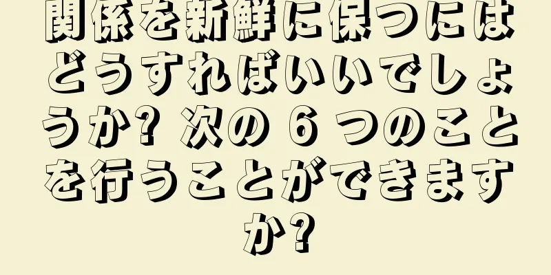 関係を新鮮に保つにはどうすればいいでしょうか? 次の 6 つのことを行うことができますか?