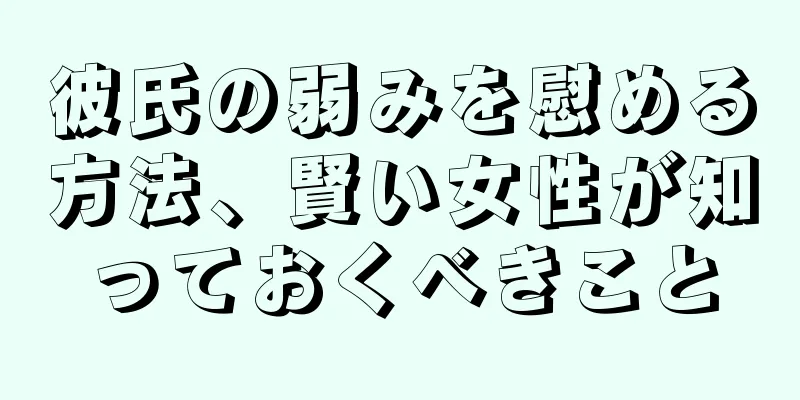 彼氏の弱みを慰める方法、賢い女性が知っておくべきこと