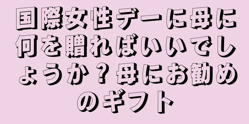 国際女性デーに母に何を贈ればいいでしょうか？母にお勧めのギフト