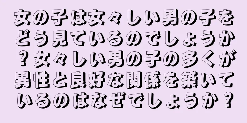 女の子は女々しい男の子をどう見ているのでしょうか？女々しい男の子の多くが異性と良好な関係を築いているのはなぜでしょうか？