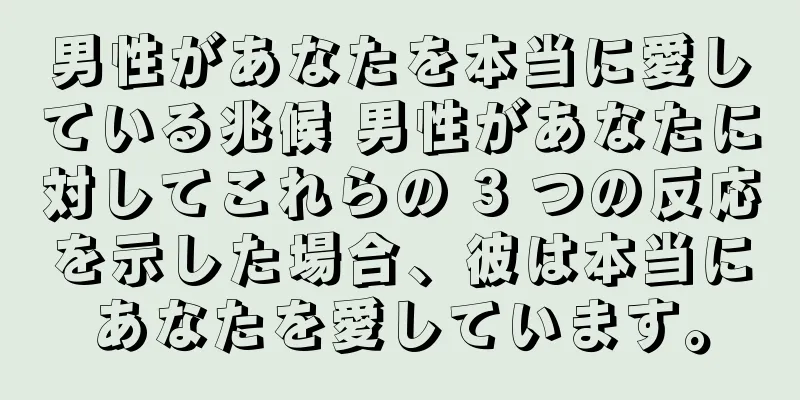 男性があなたを本当に愛している兆候 男性があなたに対してこれらの 3 つの反応を示した場合、彼は本当にあなたを愛しています。