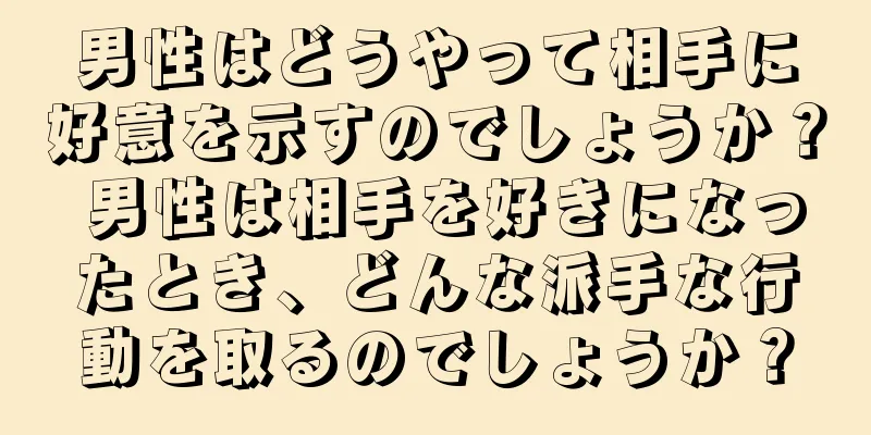 男性はどうやって相手に好意を示すのでしょうか？ 男性は相手を好きになったとき、どんな派手な行動を取るのでしょうか？