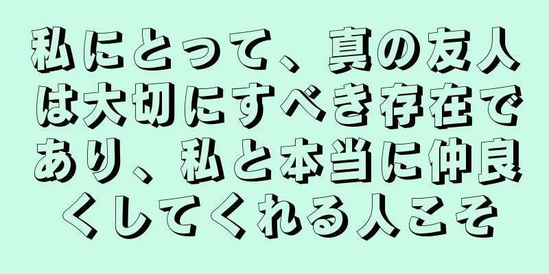 私にとって、真の友人は大切にすべき存在であり、私と本当に仲良くしてくれる人こそ