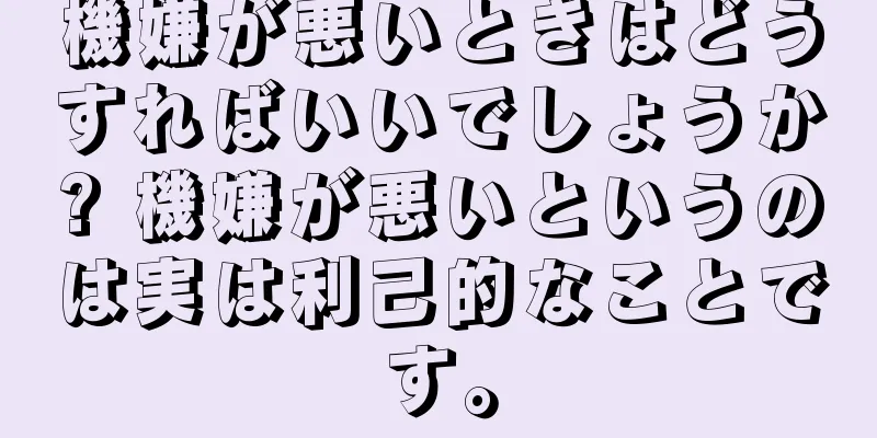 機嫌が悪いときはどうすればいいでしょうか? 機嫌が悪いというのは実は利己的なことです。