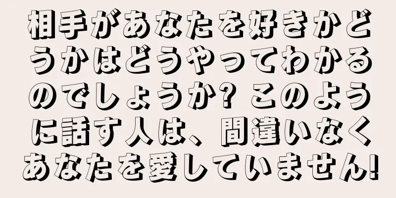 相手があなたを好きかどうかはどうやってわかるのでしょうか? このように話す人は、間違いなくあなたを愛していません!