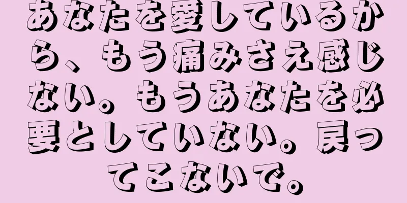 あなたを愛しているから、もう痛みさえ感じない。もうあなたを必要としていない。戻ってこないで。