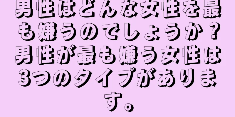 男性はどんな女性を最も嫌うのでしょうか？男性が最も嫌う女性は3つのタイプがあります。