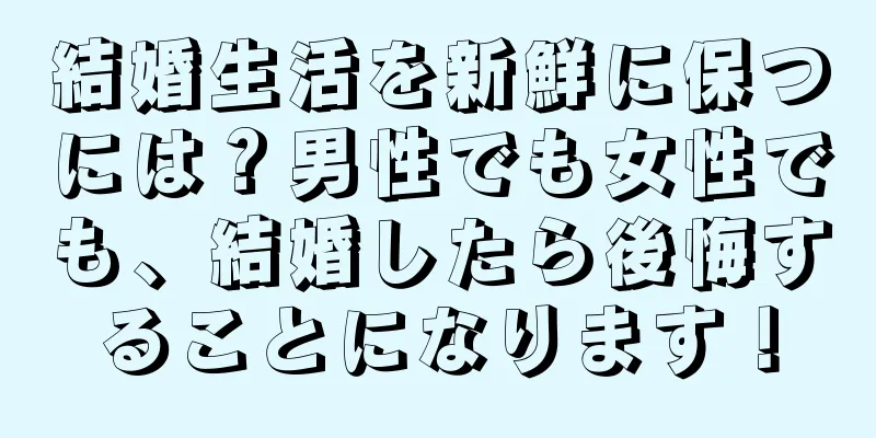 結婚生活を新鮮に保つには？男性でも女性でも、結婚したら後悔することになります！