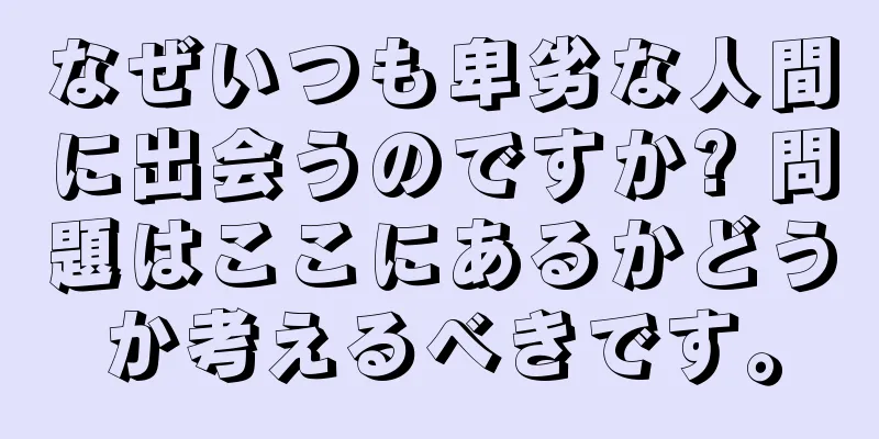 なぜいつも卑劣な人間に出会うのですか? 問題はここにあるかどうか考えるべきです。