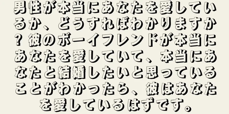 男性が本当にあなたを愛しているか、どうすればわかりますか? 彼のボーイフレンドが本当にあなたを愛していて、本当にあなたと結婚したいと思っていることがわかったら、彼はあなたを愛しているはずです。