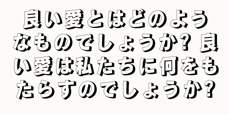 良い愛とはどのようなものでしょうか? 良い愛は私たちに何をもたらすのでしょうか?