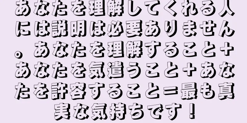 あなたを理解してくれる人には説明は必要ありません。あなたを理解すること＋あなたを気遣うこと＋あなたを許容すること＝最も真実な気持ちです！