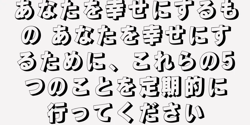あなたを幸せにするもの あなたを幸せにするために、これらの5つのことを定期的に行ってください