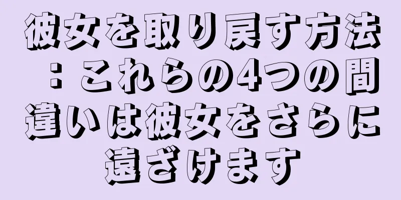彼女を取り戻す方法：これらの4つの間違いは彼女をさらに遠ざけます