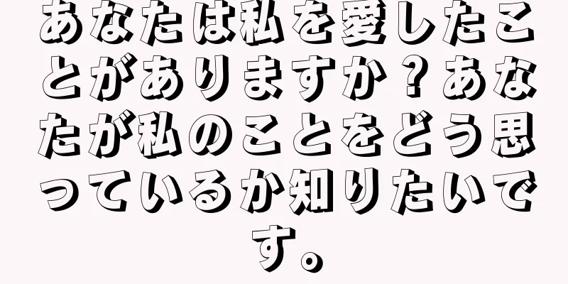 あなたは私を愛したことがありますか？あなたが私のことをどう思っているか知りたいです。