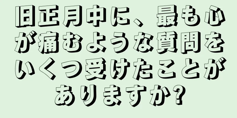 旧正月中に、最も心が痛むような質問をいくつ受けたことがありますか?