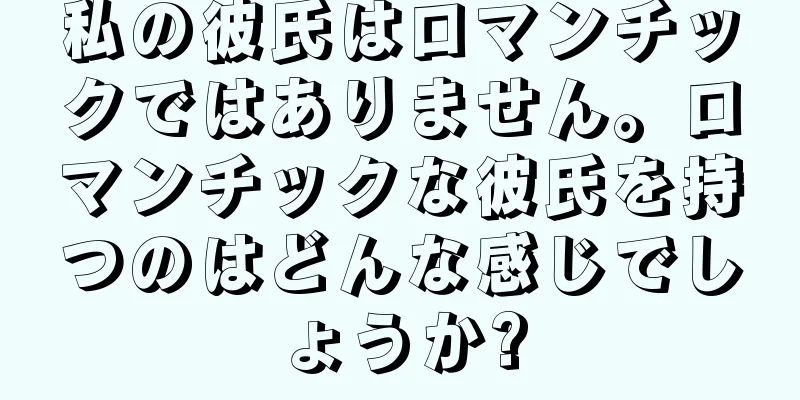 私の彼氏はロマンチックではありません。ロマンチックな彼氏を持つのはどんな感じでしょうか?