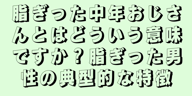 脂ぎった中年おじさんとはどういう意味ですか？脂ぎった男性の典型的な特徴