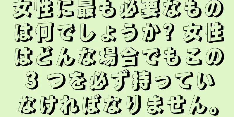 女性に最も必要なものは何でしょうか? 女性はどんな場合でもこの 3 つを必ず持っていなければなりません。