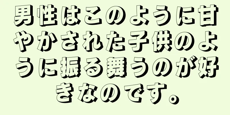 男性はこのように甘やかされた子供のように振る舞うのが好きなのです。