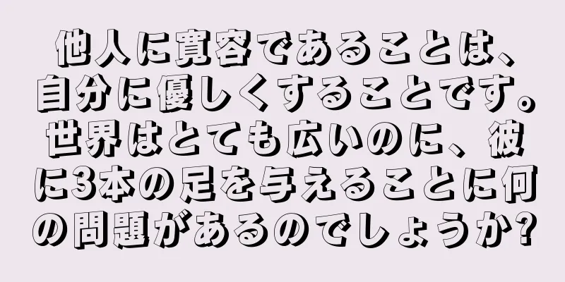 他人に寛容であることは、自分に優しくすることです。世界はとても広いのに、彼に3本の足を与えることに何の問題があるのでしょうか?