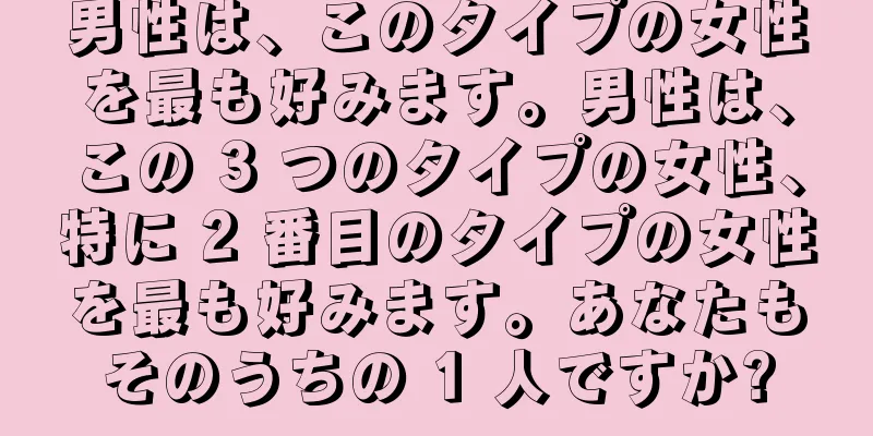 男性は、このタイプの女性を最も好みます。男性は、この 3 つのタイプの女性、特に 2 番目のタイプの女性を最も好みます。あなたもそのうちの 1 人ですか?