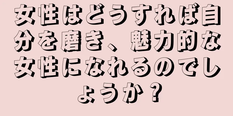 女性はどうすれば自分を磨き、魅力的な女性になれるのでしょうか？