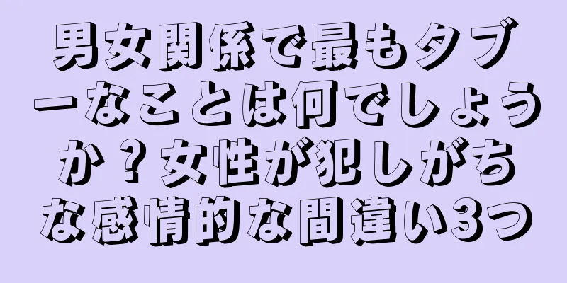 男女関係で最もタブーなことは何でしょうか？女性が犯しがちな感情的な間違い3つ