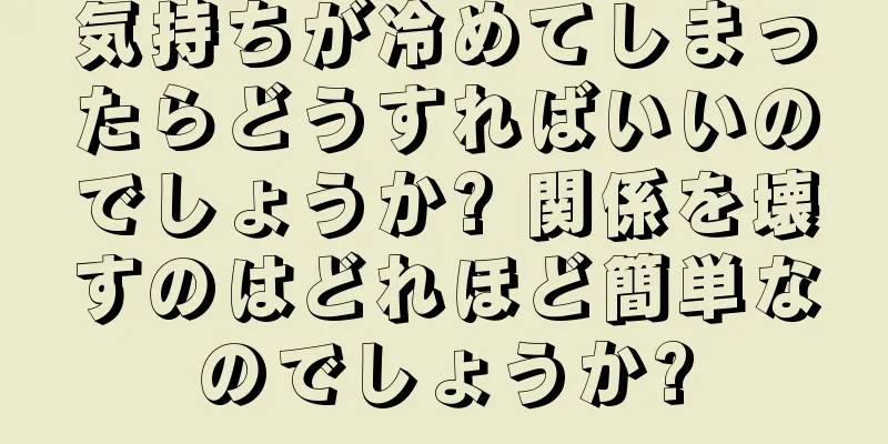 気持ちが冷めてしまったらどうすればいいのでしょうか? 関係を壊すのはどれほど簡単なのでしょうか?