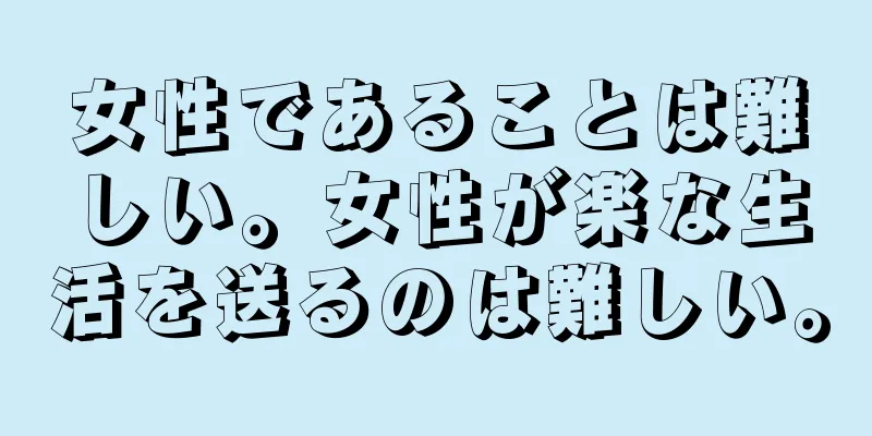 女性であることは難しい。女性が楽な生活を送るのは難しい。