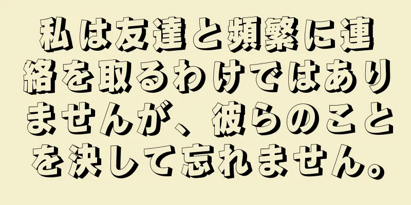 私は友達と頻繁に連絡を取るわけではありませんが、彼らのことを決して忘れません。