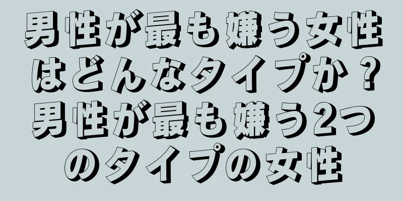 男性が最も嫌う女性はどんなタイプか？男性が最も嫌う2つのタイプの女性