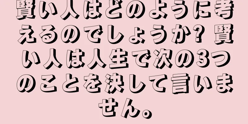 賢い人はどのように考えるのでしょうか? 賢い人は人生で次の3つのことを決して言いません。
