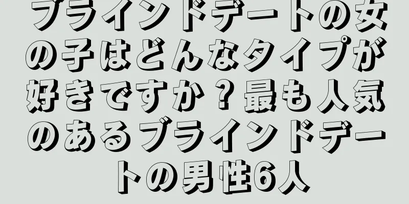 ブラインドデートの女の子はどんなタイプが好きですか？最も人気のあるブラインドデートの男性6人