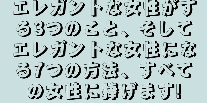エレガントな女性がする3つのこと、そしてエレガントな女性になる7つの方法、すべての女性に捧げます!