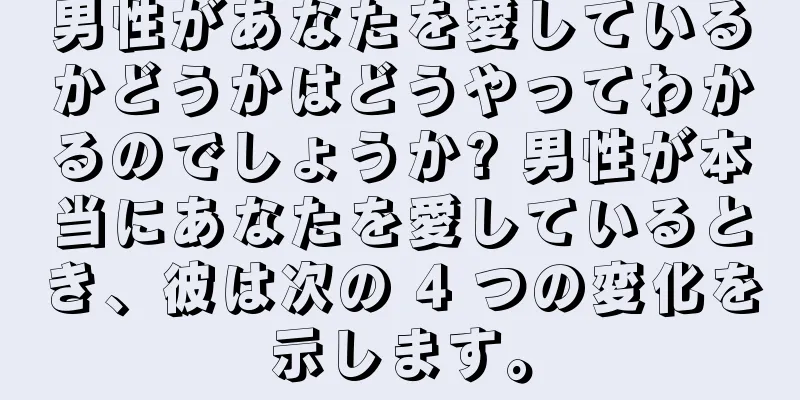 男性があなたを愛しているかどうかはどうやってわかるのでしょうか? 男性が本当にあなたを愛しているとき、彼は次の 4 つの変化を示します。