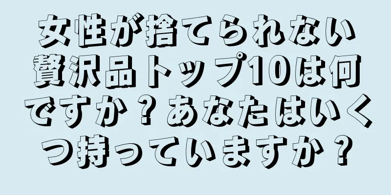 女性が捨てられない贅沢品トップ10は何ですか？あなたはいくつ持っていますか？