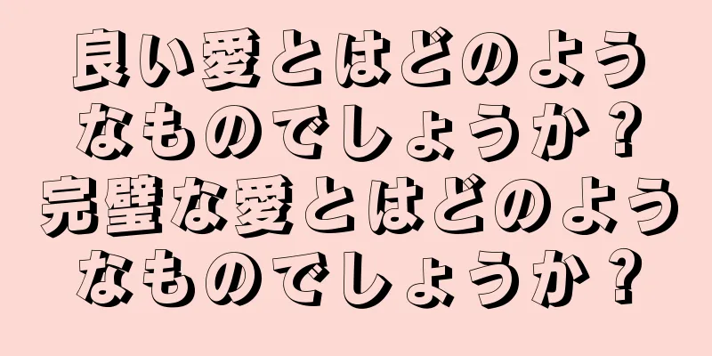 良い愛とはどのようなものでしょうか？完璧な愛とはどのようなものでしょうか？