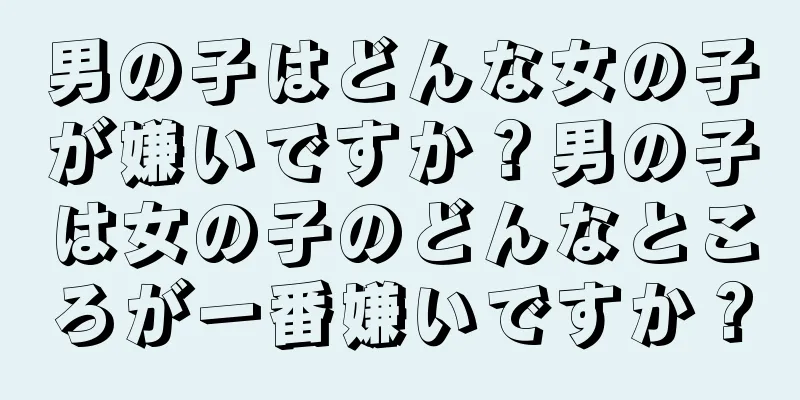 男の子はどんな女の子が嫌いですか？男の子は女の子のどんなところが一番嫌いですか？