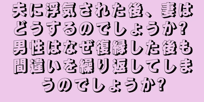 夫に浮気された後、妻はどうするのでしょうか? 男性はなぜ復縁した後も間違いを繰り返してしまうのでしょうか?