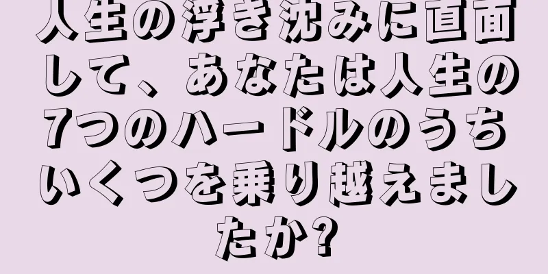 人生の浮き沈みに直面して、あなたは人生の7つのハードルのうちいくつを乗り越えましたか?